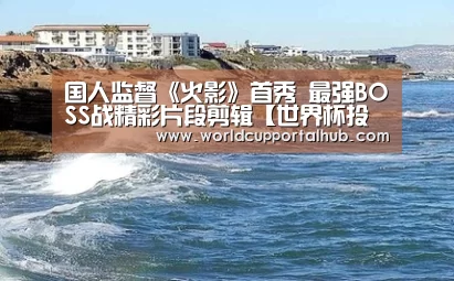 国人监督《火影》首秀 最强BOSS战精彩片段剪辑【世界杯投注】(图4) 世界杯外围买球